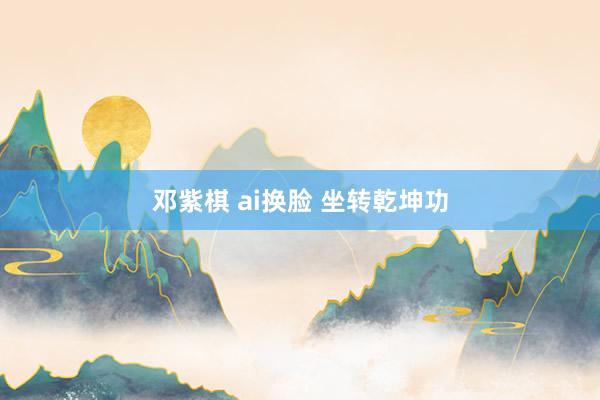 邓紫棋 ai换脸 坐转乾坤功