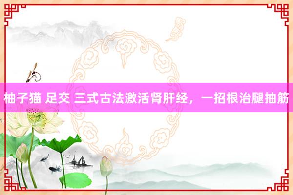 柚子猫 足交 三式古法激活肾肝经，一招根治腿抽筋