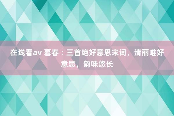 在线看av 暮春 : 三首绝好意思宋词，清丽唯好意思，韵味悠长