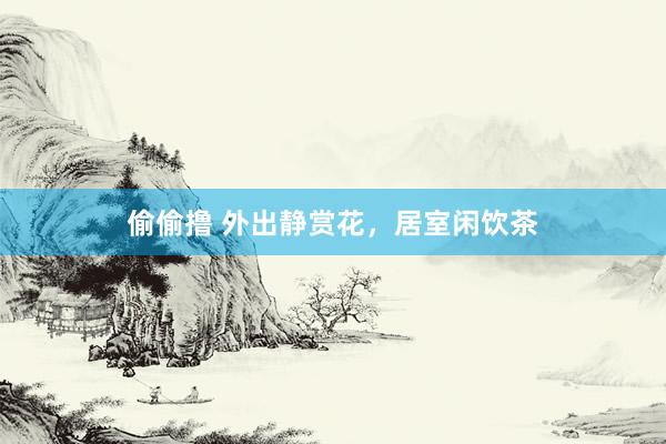 偷偷撸 外出静赏花，居室闲饮茶