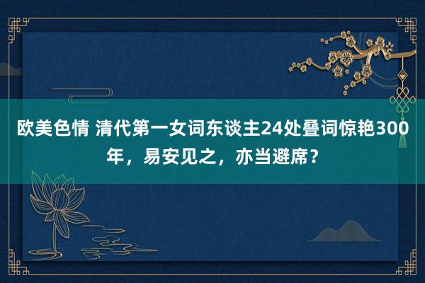 欧美色情 清代第一女词东谈主24处叠词惊艳300年，易安见之，亦当避席？