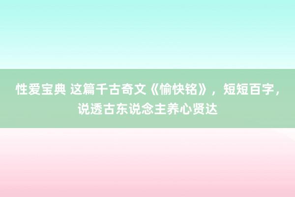 性爱宝典 这篇千古奇文《愉快铭》，短短百字，说透古东说念主养心贤达