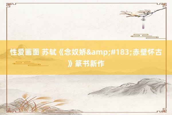 性爱画面 苏轼《念奴娇&#183;赤壁怀古》篆书新作