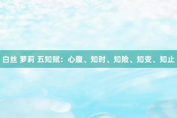 白丝 萝莉 五知赋：心腹、知时、知险、知变、知止