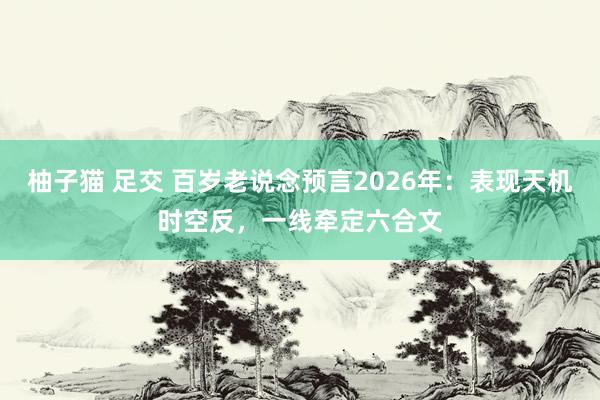 柚子猫 足交 百岁老说念预言2026年：表现天机时空反，一线牵定六合文