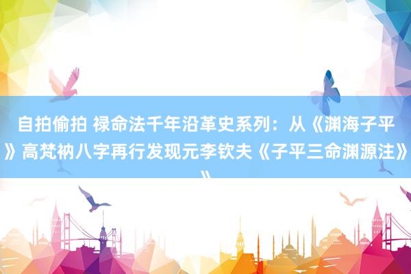 自拍偷拍 禄命法千年沿革史系列：从《渊海子平》高梵衲八字再行发现元李钦夫《子平三命渊源注》