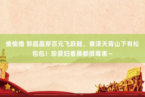 偷偷撸 郭晶晶穿百元飞跃鞋，章泽天背山下有松包包！珍爱妇看展都很毒害～