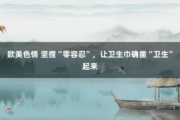 欧美色情 坚捏“零容忍”，让卫生巾确凿“卫生”起来